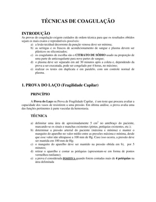 TÉCNICAS DE COAGULAÇÃO
INTRODUÇÃO
As provas de coagulação exigem cuidados de ordem técnica para que os resultados obtidos
sejam os mais exatos e reprodutíveis possíveis:
a) a lesão tecidual decorrente da punção venosa deve ser mínima;
b) as seringas e os frascos de acondicionamento de sangue e plasma devem ser
plásticos ou siliconizados;
c) os coagulantes de escolha são o CITRATO DE SÓDIO usado na proporção de
uma parte de anticoagulante para nove partes de sangue;
d) o plasma deve ser separado em até 30 minutos após a coleta e, dependendo da
prova a ser executada, pode ser congelado por 4 horas, no máximo;
e) realizar os testes em duplicata e em paralelo, com um controle normal de
plasma.
1. PROVA DO LAÇO (Fragilidade Capilar)
PRINCÍPIO
A Prova do Laço ou Prova de Fragilidade Capilar, é um teste que procura avaliar a
capacidade dos vasos de resistirem a uma pressão. Em última análise, a prova avalia uma
das funções pertinentes à parte vascular da hemostasia.
TÉCNICA
a) delimitar uma área de aproximadamente 5 cm2
no antebraço do paciente,
marcando-se os sinais e manchas existentes (pintas, petéquias existentes, etc.);
b) determinar a pressão arterial do paciente (máxima e mínima) e manter o
manguito do aparelho no valor médio entre as pressões máxima e mínima, desde
que esse valor não ultrapasse a 100 mm de Hg. Caso isso ocorra, a pressão deve
ser mantida em 100 mm de Hg;
c) o manguito do aparelho deve ser mantido na pressão obtida em b), por 5
minutos;
d) retirar o aparelho e contar as petéquias (apresentam-se em forma de pontos
vermelhos-rutilante);
e) a prova é considerada POSITIVA quando forem contadas mais de 4 petéquias na
área delimitada
 