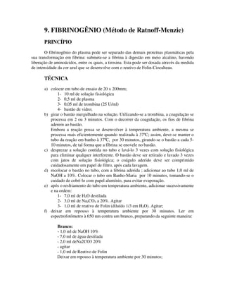 9. FIBRINOGÊNIO (Método de Ratnoff-Menzie)
PRINCÍPIO
O fibrinogênio do plasma pode ser separado das demais proteínas plasmáticas pela
sua transformação em fibrina: submete-se a fibrina à digestão em meio alcalino, havendo
liberação de aminoácidos, entre os quais, a tirosina. Esta pode ser dosada através da medida
de intensidade da cor azul que se desenvolve com o reativo de Folin-Ciocalteau.
TÉCNICA
a) colocar em tubo de ensaio de 20 x 200mm;
1- 10 ml de solução fisiológica
2- 0,5 ml de plasma
3- 0,05 ml de trombina (25 U/ml)
4- bastão de vidro;
b) girar o bastão mergulhado na solução. Utilizando-se a trombina, a coagulação se
processa em 2 ou 3 minutos. Com o decorrer da coagulação, os fios de fibrina
aderem ao bastão.
Embora a reação possa se desenvolver à temperatura ambiente, a mesma se
processa mais eficientemente quando realizada à 37ºC; assim, deve-se manter o
tubo da reação em banho à 37ºC, por 30 minutos, girando-se o bastão a cada 5-
10 minutos, de tal forma que a fibrina se enovele no bastão.
c) desprezar a solução contida no tubo e lavá-lo 3 vezes com solução fisiológica
para eliminar qualquer interferente. O bastão deve ser retirado e lavado 3 vezes
com jatos de solução fisiológica; o coágulo aderido deve ser comprimido
cuidadosamente em papel de filtro, após cada lavagem.
d) recolocar o bastão no tubo, com a fibrina aderida ; adicionar ao tubo 1,0 ml de
NaOH a 10%. Colocar o tubo em Banho-Maria por 10 minutos, tomando-se o
cuidado de cobrí-lo com papel alumínio, para evitar evaporação.
e) após o resfriamento do tubo em temperatura ambiente, adicionar sucessivamente
e na ordem:
1- 7,0 ml de H2O destilada
2- 3,0 ml de Na2CO3 a 20%. Agitar
3- 1,0 ml de reativo de Folin (diluído 1/3 em H2O). Agitar;
f) deixar em repouso à temperatura ambiente por 30 minutos. Ler em
espectrofotômetro à 650 nm contra um branco, preparando da seguinte maneira:
Branco:
- 1,0 ml de NaOH 10%
- 7,0 ml de água destilada
- 2,0 ml deNa2CO3 20%
- agitar
- 1,0 ml de Reativo de Folin
Deixar em repouso à temperatura ambiente por 30 minutos;
 