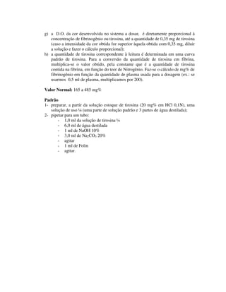 g) a D.O. da cor desenvolvida no sistema a dosar, é diretamente proporcional à
concentração de fibrinogênio ou tirosina, até a quantidade de 0,35 mg de tirosina
(caso a intensidade da cor obtida for superior àquela obtida com 0,35 mg, diluir
a solução e fazer o cálculo proporcional);
h) a quantidade de tirosina correspondente à leitura é determinada em uma curva
padrão de tirosina. Para a conversão da quantidade de tirosina em fibrina,
multiplica-se o valor obtido, pela constante que é a quantidade de tirosina
contida na fibrina, em função do teor de Nitrogênio. Faz-se o cálculo de mg% de
fibrinogênio em função da quantidade de plasma usada para a dosagem (ex.: se
usarmos 0,5 ml de plasma, multiplicamos por 200).
Valor Normal: 165 a 485 mg%
Padrão
1- preparar, a partir da solução estoque de tirosina (20 mg% em HCl 0,1N), uma
solução de uso ¼ (uma parte de solução padrão e 3 partes de água destilada);
2- pipetar para um tubo:
- 1,0 ml da solução de tirosina ¼
- 6,0 ml de água destilada
- 1 ml de NaOH 10%
- 3,0 ml de Na2CO3 20%
- agitar
- 1 ml de Folin
- agitar.
 