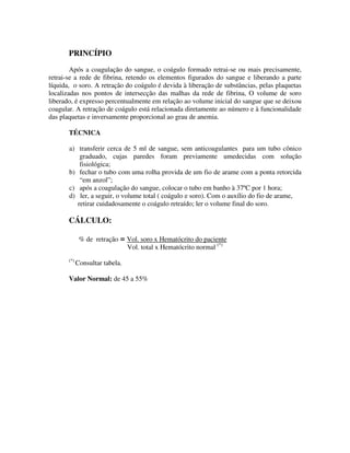 PRINCÍPIO
Após a coagulação do sangue, o coágulo formado retrai-se ou mais precisamente,
retrai-se a rede de fibrina, retendo os elementos figurados do sangue e liberando a parte
líquida, o soro. A retração do coágulo é devida à liberação de substâncias, pelas plaquetas
localizadas nos pontos de intersecção das malhas da rede de fibrina, O volume de soro
liberado, é expresso percentualmente em relação ao volume inicial do sangue que se deixou
coagular. A retração de coágulo está relacionada diretamente ao número e à funcionalidade
das plaquetas e inversamente proporcional ao grau de anemia.
TÉCNICA
a) transferir cerca de 5 ml de sangue, sem anticoagulantes para um tubo cônico
graduado, cujas paredes foram previamente umedecidas com solução
fisiológica;
b) fechar o tubo com uma rolha provida de um fio de arame com a ponta retorcida
“em anzol”;
c) após a coagulação do sangue, colocar o tubo em banho à 37ºC por 1 hora;
d) ler, a seguir, o volume total ( coágulo e soro). Com o auxílio do fio de arame,
retirar cuidadosamente o coágulo retraído; ler o volume final do soro.
CÁLCULO:
% de retração = Vol. soro x Hematócrito do paciente
Vol. total x Hematócrito normal (*)
(*)
Consultar tabela.
Valor Normal: de 45 a 55%
 