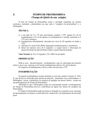 5. TEMPO DE PROTROMBINA
(Tempo de Quick de um estágio)
O teste do Tempo de Protrombina avalia a atividade coagulante do sistema
extrínseco, incluindo a protrombina (ou seja, todo o “complexo da protrombina”) e o
fibrinogênio.
TÉCNICA
a) a um tubo de 12 x 75 mm, previamente mantido a 37ºC, pipetar 0,1 ml de
tromboplastina e 0,1 ml de plasma (a tromboplastina é ativada, mantendo-se à
37ºC por 5 minutos);
b) homogeneizar delicadamente, deixando por cerca de 20 segundos no banho a
37ºC;
c) adicionar 0,1 ml de CaCl2 M/40, disparando simultaneamente o cronômetro;
d) deixar em repouso cerca de 8 segundos e a seguir iniciar a observação do
desenvolvimento da rede de fibrina (indica o ponto final da retração).
Valor Normal: de 10 a 14 segundos ( 70 a 100% de atividade).
OBSERVAÇÃO
Pode-se usar, alternativamente, tromboplastina a que foi adicionado previamente
cálcio e, nesse caso, colocam-se 0,2 ml de tromboplastina-cálcica e 0,1 ml do plasma.
Os reagentes (Tromboplastina, CaCl2) e tubos, devem estar à 37ºC.
INTERPRETAÇÃO
O reagente tromboplástico tissular utilizado no teste não contém os fatores V, VII e
X, que devem ser fornecidos pelo plasma do paciente, juntamente com a protrombina e o
fibrinogênio. Assim, a deficiência ou ausência de qualquer um desses fatores, resulta em
um prolongamento do Tempo de Protrombina.
Admitindo-se que o fibrinogênio esteja em concentração normal, o prolongamento
do Tempo de Protrombina deve-se à deficiência de alguns dos fatores do complexo da
Protrombina,
O Tempo de Protrombina pode encontrar-se alongado nos seguintes casos: presença
de anticoagulantes circulantes, na deficiência de vitamina K e nas hepatopatias de um modo
geral.
 