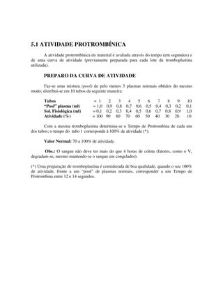 5.1 ATIVIDADE PROTROMBÍNICA
A atividade protrombínica do material é avaliada através do tempo (em segundos) e
de uma curva de atividade (previamente preparada para cada lote da tromboplastina
utilizada).
PREPARO DA CURVA DE ATIVIDADE
Faz-se uma mistura (pool) de pelo menos 3 plasmas normais obtidos do mesmo
modo; distribui-se em 10 tubos da seguinte maneira:
Tubos = 1 2 3 4 5 6 7 8 9 10
“Pool” plasma (ml) = 1,0 0,9 0,8 0,7 0,6 0,5 0,4 0,3 0,2 0,1
Sol. Fisiológica (ml) = 0,1 0,2 0,3 0,4 0,5 0,6 0,7 0,8 0,9 1,0
Atividade (%) = 100 90 80 70 60 50 40 30 20 10
Com a mesma tromboplastina determina-se o Tempo de Protrombina de cada um
dos tubos; o tempo do tubo l corresponde à 100% de atividade (*).
Valor Normal: 70 a 100% de atividade.
Obs.: O sangue não deve ter mais do que 4 horas de coleta (fatores, como o V,
degradam-se, mesmo mantendo-se o sangue em congelador).
(*) Uma preparação de tromboplastina é considerada de boa qualidade, quando o seu 100%
de atividade, frente a um “pool” de plasmas normais, corresponder a um Tempo de
Protrombina entre 12 e 14 segundos.
 