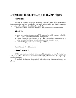 6. TEMPO DE RECALCIFICAÇÃO DO PLASMA (T.R.P.)
PRINCÍPIO
A adição de íons cálcio ao plasma (ou sangue) citratado, desencadeia o processo da
coagulação, visto que, com exceção dos íons cálcio (complexados pelo citrato), o plasma
deve conter todos os fatores plasmáticos da coagulação.
O teste avalia todo o sistema de coagulação, principalmente o sistema intrínseco.
TÉCNICA
a) a um tubo mantido previamente a 37 C adicionar 0,2 ml de plasma e 0,2 ml de
CaCl 2 M/40. Disparar o cronômetro, homogenizar;
b) deixar em repouso em banho à 37 C, por 30 segundos e a seguir iniciar a
observação da formação de fibrina, inclinando-se levemente o tubo;
c) marcar o tempo decorrido até a formação da fibrina.
Valor Normal: 80 a 120 segundos.
INTERPRETAÇÃO
O TRP encontra-se alterado nos casos de deficiência de um ou mais dos fatores V,
VIII, IX, X, XI e XII, avaliando ainda a Protrombina (II), o Fibrinogênio (I) e a presença
de anticoagulantes.
O resultado é altamente influenciável pelo número de plaquetas existentes no
plasma
 