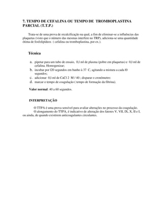 7. TEMPO DE CEFALINA OU TEMPO DE TROMBOPLASTINA
PARCIAL (T.T.P.)
Trata-se de uma prova de recalcificação na qual, a fim de eliminar-se a influências das
plaquetas (visto que o número das mesmas interfere no TRP), adiciona-se uma quantidade
ótima de fosfolipídeos ( cefalina ou tromboplastina, por ex.).
Técnica
a. pipetar para um tubo de ensaio, 0,l ml de plasma (pobre em plaquetas) e 0,l ml de
cefalina. Homogenizar;
b. incubar por l20 segundos em banho à 37 C, agitando a mistura a cada l0
segundos;
c. adicionar 0,l ml de CaCl 2 M / 40 ; disparar o cronômetro:
d. marcar o tempo de coagulação ( tempo de formação da fibrina).
Valor normal: 40 a 60 segundos.
INTERPRETAÇÃO
O TTPA é uma prova sensível para avaliar alterações no processo da coagulação.
O alongamento do TTPA, é indicativo de alteração dos fatores V, VII, IX, X, II e I,
ou ainda, de quando existirem anticoagulantes circulantes.
 