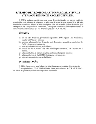8. TEMPO DE TROMBOPLASTINAPARCIAL ATIVADA
(TTPA) OU TEMPO DE KAOLIN-CEFALINA
O TTPA também consiste em uma prova de recalcificação em que as variáveis
constituídas pelo número de plaquetas e pelo grau de ativação dos fatores XI e XII são
eliminadas através da adição de um fosfolípede e de um ativador (celite ou caolin, por
exemplo). Com a adição dessas substâncias, conseguem-se resultados mais reprodutíveis e
uma sensibilidade maior do que nas determinações do T.R.P. e T.T.P.
TÉCNICA
a) em um tubo de ensaio, previamente aquecido a 37ºC, pipetar 1 ml de cefalina;
incubar a 37ºC por 1 minuto;
b) a seguir, adicionar 0,1 ml de caolin; após 2 minutos recalcificar com 0,1 ml de
CaCl2 e disparar o cronômetro;
c) marcar o tempo de formação de fibrina;
d) colocar 0,1 ml de plasma a um tubo mantido previamente a 37º C. Incubar por 1
minuto.
e) adicionar 0,2 ml da mistura cefalina-caolin; incubar por 3 minutos;
f) adicionar 0,1 ml de CaCl2 M / 40; disparar o cronômetro;
g) marcar o tempo de formação da fibrina.
INTERPRETAÇÃO
O TTPA é uma prova sensível para avaliar alterações no processo de coagulação.
O alongamento do TTPA é indicativo de alteração dos fatores V, VII, IX, X, II e I,
ou ainda, de quando existirem anticoagulantes circulantes.
 