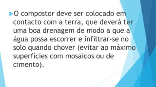 O compostor deve ser colocado em
contacto com a terra, que deverá ter
uma boa drenagem de modo a que a
água possa escorrer e infiltrar-se no
solo quando chover (evitar ao máximo
superfícies com mosaicos ou de
cimento).
 