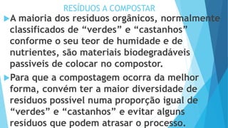 RESÍDUOS A COMPOSTAR
A maioria dos resíduos orgânicos, normalmente
classificados de “verdes” e “castanhos”
conforme o seu teor de humidade e de
nutrientes, são materiais biodegradáveis
passiveis de colocar no compostor.
Para que a compostagem ocorra da melhor
forma, convém ter a maior diversidade de
resíduos possível numa proporção igual de
“verdes” e “castanhos” e evitar alguns
resíduos que podem atrasar o processo.
 