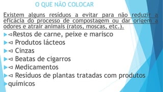 O QUE NÃO COLOCAR
Existem alguns resíduos a evitar para não reduzir a
eficácia do processo de compostagem ou dar origem a
odores e atrair animais (ratos, moscas, etc.).
⊲Restos de carne, peixe e marisco
⊲ Produtos lácteos
⊲ Cinzas
⊲ Beatas de cigarros
⊲ Medicamentos
⊲ Resíduos de plantas tratadas com produtos
químicos
 