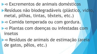 ⊲ Excrementos de animais domésticos
Resíduos não biodegradáveis (plástico, vidro,
metal, pilhas, tintas, têxteis, etc.)
⊲ Comida temperada ou com gordura.
⊲ Plantas com doenças ou infestadas com
insetos
⊲ Resíduos de animais de estimação (areia
de gatos, pêlos, etc.)
 