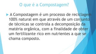 O que é a Compostagem?
 A Compostagem é um processo de reciclagem
100% natural em que através de um conjunto
de técnicas se controla a decomposição da
matéria orgânica, com a finalidade de obter
um fertilizante rico em nutrientes a que se
chama composto.
 