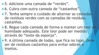 5. Adicione uma camada de “verdes”.
6. Cubra com outra camada de “castanhos”.
7. Tenha sempre o cuidado de alternar as camadas
de resíduos verdes com as camadas de resíduos
castanhos.
8. Regue cada camada de forma a manter um teor de
humidade adequado. Este teor pode ser medido
através do “teste da esponja”.
9. A última camada de todas, que fica no topo, deve
ser de resíduos castanhos para evitar odores e
insetos.
 