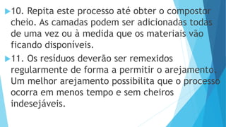 10. Repita este processo até obter o compostor
cheio. As camadas podem ser adicionadas todas
de uma vez ou à medida que os materiais vão
ficando disponíveis.
11. Os resíduos deverão ser remexidos
regularmente de forma a permitir o arejamento.
Um melhor arejamento possibilita que o processo
ocorra em menos tempo e sem cheiros
indesejáveis.
 