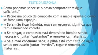 TESTE DA ESPONJA
Como podemos saber se o nosso composto tem água
suficiente?
⊲ Retire um pouco de composto com a mão e aperte-o como
se fosse uma esponja.
⊲ Se a mão ficar húmida, mas sem escorrer, significa que
tem a humidade correta.
⊲ Se pingar, o composto está demasiado húmido sendo
necessário juntar “castanhos” e remexer os materiais;
⊲ Se a mão continuar seca, a pilha está com falta de água,
sendo necessário juntar “verdes”, regar e remexer os
materiais.
 
