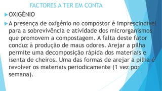 FACTORES A TER EM CONTA
OXIGÉNIO
A presença de oxigénio no compostor é imprescindível
para a sobrevivência e atividade dos microrganismos
que promovem a compostagem. A falta deste fator
conduz à produção de maus odores. Arejar a pilha
permite uma decomposição rápida dos materiais e
isenta de cheiros. Uma das formas de arejar a pilha é
revolver os materiais periodicamente (1 vez por
semana).
 