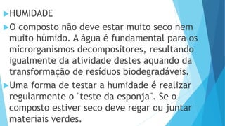 HUMIDADE
O composto não deve estar muito seco nem
muito húmido. A água é fundamental para os
microrganismos decompositores, resultando
igualmente da atividade destes aquando da
transformação de resíduos biodegradáveis.
Uma forma de testar a humidade é realizar
regularmente o "teste da esponja". Se o
composto estiver seco deve regar ou juntar
materiais verdes.
 