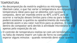 TEMPERATURA
 Na decomposição da matéria orgânica os microrganismos
libertam calor, o que faz variar a temperatura no compostor. A
temperatura ideal para que se obtenha com sucesso o
composto, deve ser mantida entre os 40ºC a 65ºC pois se
ocorrer a variação desses limites para cima ou para baixo
poderá ocasionar a queima ou apodrecimento do material,
perdendo assim o seu valor nutritivo para as plantas. O calor
dentro do compostor será devido à atividade microbiana e não
apenas pela exposição do sol.
 O controle de temperatura realiza-se com um termômetro, ou
na falta do mesmo inserir um tubo de ferro no composto e
esperar alguns minutos - quando removido deve estar quente.
 