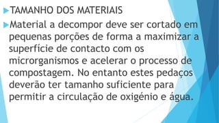 TAMANHO DOS MATERIAIS
Material a decompor deve ser cortado em
pequenas porções de forma a maximizar a
superfície de contacto com os
microrganismos e acelerar o processo de
compostagem. No entanto estes pedaços
deverão ter tamanho suficiente para
permitir a circulação de oxigénio e água.
 