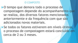 O COMPOSTO
O tempo que demora todo o processo de
compostagem depende do acompanhamento que
se realiza, dos diversos fatores mencionados
anteriormente e da frequência com que são
adicionados novos materiais.
Se todos os fatores estiverem em níveis ótimos,
o processo de compostagem estará concluído em
cerca de 2 ou 3 meses.
 