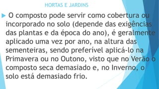 HORTAS E JARDINS
 O composto pode servir como cobertura ou
incorporado no solo (depende das exigências
das plantas e da época do ano), é geralmente
aplicado uma vez por ano, na altura das
sementeiras, sendo preferível aplicá-lo na
Primavera ou no Outono, visto que no Verão o
composto seca demasiado e, no Inverno, o
solo está demasiado frio.
 