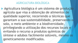 AGRICULTURA BIOLÓGICA
 Agricultura biológica é um sistema de produção
agrícola que visa a obtenção de alimentos de
qualidade superior, recorrendo a técnicas que
garantam a sua sustentabilidade, preservando o
solo, o meio ambiente e a biodiversidade,
privilegiando a utilização dos recursos locais e
evitando o recurso a produtos químicos de
síntese e adubos facilmente solúveis, mesmo os
geneticamente modificados.
 