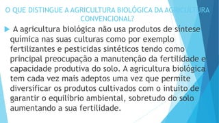 O QUE DISTINGUE A AGRICULTURA BIOLÓGICA DA AGRICULTURA
CONVENCIONAL?
 A agricultura biológica não usa produtos de síntese
química nas suas culturas como por exemplo
fertilizantes e pesticidas sintéticos tendo como
principal preocupação a manutenção da fertilidade e
capacidade produtiva do solo. A agricultura biológica
tem cada vez mais adeptos uma vez que permite
diversificar os produtos cultivados com o intuito de
garantir o equilíbrio ambiental, sobretudo do solo
aumentando a sua fertilidade.
 