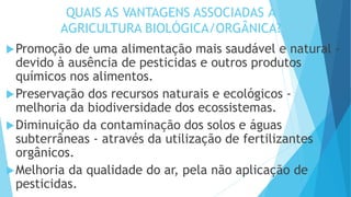 QUAIS AS VANTAGENS ASSOCIADAS À
AGRICULTURA BIOLÓGICA/ORGÂNICA?
Promoção de uma alimentação mais saudável e natural -
devido à ausência de pesticidas e outros produtos
químicos nos alimentos.
Preservação dos recursos naturais e ecológicos -
melhoria da biodiversidade dos ecossistemas.
Diminuição da contaminação dos solos e águas
subterrâneas - através da utilização de fertilizantes
orgânicos.
Melhoria da qualidade do ar, pela não aplicação de
pesticidas.
 