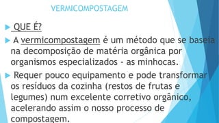 VERMICOMPOSTAGEM
 QUE É?
 A vermicompostagem é um método que se baseia
na decomposição de matéria orgânica por
organismos especializados - as minhocas.
 Requer pouco equipamento e pode transformar
os resíduos da cozinha (restos de frutas e
legumes) num excelente corretivo orgânico,
acelerando assim o nosso processo de
compostagem.
 