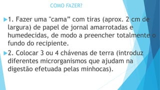 COMO FAZER?
1. Fazer uma "cama” com tiras (aprox. 2 cm de
largura) de papel de jornal amarrotadas e
humedecidas, de modo a preencher totalmente o
fundo do recipiente.
2. Colocar 3 ou 4 chávenas de terra (introduz
diferentes microrganismos que ajudam na
digestão efetuada pelas minhocas).
 