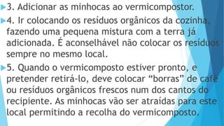 3. Adicionar as minhocas ao vermicompostor.
4. Ir colocando os resíduos orgânicos da cozinha,
fazendo uma pequena mistura com a terra já
adicionada. É aconselhável não colocar os resíduos
sempre no mesmo local.
5. Quando o vermicomposto estiver pronto, e
pretender retirá-lo, deve colocar “borras” de café
ou resíduos orgânicos frescos num dos cantos do
recipiente. As minhocas vão ser atraídas para este
local permitindo a recolha do vermicomposto.
 