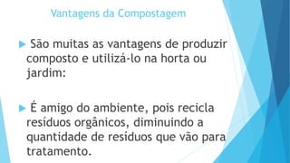 Vantagens da Compostagem
 São muitas as vantagens de produzir
composto e utilizá-lo na horta ou
jardim:
 É amigo do ambiente, pois recicla
resíduos orgânicos, diminuindo a
quantidade de resíduos que vão para
tratamento.
 