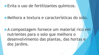 Evita o uso de fertilizantes químicos.
Melhora a textura e características do solo.
A compostagem fornece um material rico em
nutrientes para o solo que melhora o
desenvolvimento das plantas, das hortas e
dos jardins.
 