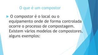 O que é um compostor
 O compostor é o local ou o
equipamento onde de forma controlada
ocorre o processo de compostagem.
Existem vários modelos de compostores,
alguns exemplos:
 