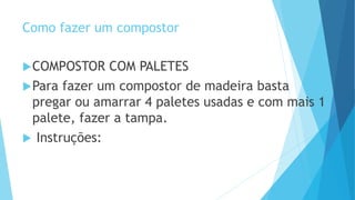 Como fazer um compostor
COMPOSTOR COM PALETES
Para fazer um compostor de madeira basta
pregar ou amarrar 4 paletes usadas e com mais 1
palete, fazer a tampa.
 Instruções:
 