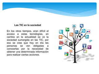 Las TIC en la sociedad
En los otros tiempos, eran difícil el
acceso a estas tecnologías, en
cambio en la actualidad se ve la
sociedad sumergida en las TIC, por
eso se cree que hoy en día las
personas se ven obligadas a
conocerlas por la necesidad de
obtener una determinada información
para realizar ciertas acciones.
 