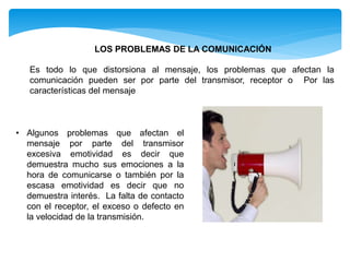 Es todo lo que distorsiona al mensaje, los problemas que afectan la
comunicación pueden ser por parte del transmisor, receptor o Por las
características del mensaje
LOS PROBLEMAS DE LA COMUNICACIÓN
• Algunos problemas que afectan el
mensaje por parte del transmisor
excesiva emotividad es decir que
demuestra mucho sus emociones a la
hora de comunicarse o también por la
escasa emotividad es decir que no
demuestra interés. La falta de contacto
con el receptor, el exceso o defecto en
la velocidad de la transmisión.
 