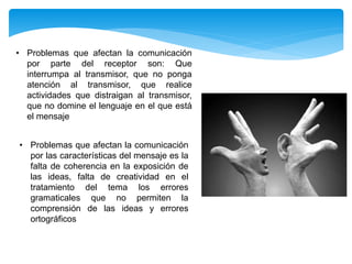 • Problemas que afectan la comunicación
por parte del receptor son: Que
interrumpa al transmisor, que no ponga
atención al transmisor, que realice
actividades que distraigan al transmisor,
que no domine el lenguaje en el que está
el mensaje
• Problemas que afectan la comunicación
por las características del mensaje es la
falta de coherencia en la exposición de
las ideas, falta de creatividad en el
tratamiento del tema los errores
gramaticales que no permiten la
comprensión de las ideas y errores
ortográficos
 