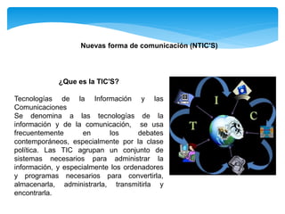 Nuevas forma de comunicación (NTIC'S)
¿Que es la TIC'S?
Tecnologías de la Información y las
Comunicaciones
Se denomina a las tecnologías de la
información y de la comunicación, se usa
frecuentemente en los debates
contemporáneos, especialmente por la clase
política. Las TIC agrupan un conjunto de
sistemas necesarios para administrar la
información, y especialmente los ordenadores
y programas necesarios para convertirla,
almacenarla, administrarla, transmitirla y
encontrarla.
 
