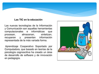 Las TIC en la educación
Las nuevas tecnologías de la Información
y Comunicación son aquellas herramientas
computacionales e informáticas que
procesan, almacenan, sintetizan,
recuperan y presentan información
representada de la más variada forma.
Aprendizaje Cooperativo Soportado por
Computadora, que basado en teorías de la
psicología cognoscitiva ha creado un área
de desarrollo de software y de innovación
en pedagogía.
 