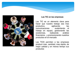 Las TIC en las empresas
Las TIC es un elemento clave para
hacer que nuestro trabajo sea mas
productivo, agilizando las
comunicaciones , sustentando el
trabajo en equipo, gestionando las
existencias, realizando análisis
financieros , y promocionando nuestros
productos en el mercado
Las TICS permiten a las empresas
producir mas cantidad, mas rápido, de
mejor calidad y en menos tiempo sus
productos
 