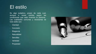 El estilo
Es algo subjetivo, propio de cada cual,
aunque a veces cambia según las
condiciones que está viviendo la persona.
Las cualidades comunes y necesarias de
todo estilo son:
• Claridad
• Concisión
• Elegancia
• Naturalidad
• Sencillez
• Variedad
• Propiedad
 