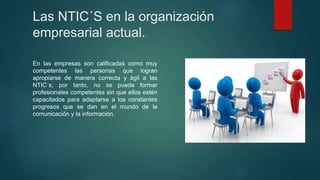 Las NTIC´S en la organización
empresarial actual.
En las empresas son calificadas como muy
competentes las personas que logran
apropiarse de manera correcta y ágil a las
NTIC´s; por tanto, no se puede formar
profesionales competentes sin que ellos estén
capacitados para adaptarse a los constantes
progresos que se dan en el mundo de la
comunicación y la información.
 