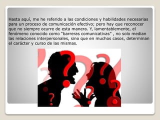 Hasta aquí, me he referido a las condiciones y habilidades necesarias
para un proceso de comunicación efectivo; pero hay que reconocer
que no siempre ocurre de esta manera. Y, lamentablemente, el
fenómeno conocido como “barreras comunicativas” , no solo median
las relaciones interpersonales, sino que en muchos casos, determinan
el carácter y curso de las mismas.
 