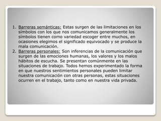 1. Barreras semánticas: Estas surgen de las limitaciones en los
símbolos con los que nos comunicamos generalmente los
símbolos tienen como variedad escoger entre muchos, en
ocasiones elegimos el significado equivocado y se produce la
mala comunicación.
2. Barreras personales: Son inferencias de la comunicación que
surgen de las emociones humanas, los valores y los malos
hábitos de escucha. Se presentan comúnmente en las
situaciones de trabajo. Todos hemos experimentado la forma
en que nuestros sentimientos personales pueden limitar
nuestra comunicación con otras personas, estas situaciones
ocurren en el trabajo, tanto como en nuestra vida privada.
 