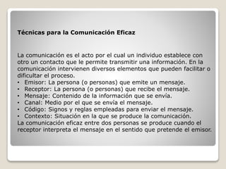 Técnicas para la Comunicación Eficaz
La comunicación es el acto por el cual un individuo establece con
otro un contacto que le permite transmitir una información. En la
comunicación intervienen diversos elementos que pueden facilitar o
dificultar el proceso.
• Emisor: La persona (o personas) que emite un mensaje.
• Receptor: La persona (o personas) que recibe el mensaje.
• Mensaje: Contenido de la información que se envía.
• Canal: Medio por el que se envía el mensaje.
• Código: Signos y reglas empleadas para enviar el mensaje.
• Contexto: Situación en la que se produce la comunicación.
La comunicación eficaz entre dos personas se produce cuando el
receptor interpreta el mensaje en el sentido que pretende el emisor.
 