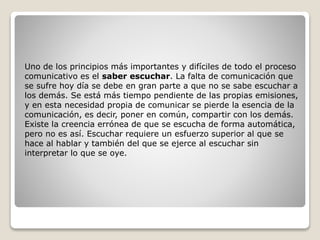 Uno de los principios más importantes y difíciles de todo el proceso
comunicativo es el saber escuchar. La falta de comunicación que
se sufre hoy día se debe en gran parte a que no se sabe escuchar a
los demás. Se está más tiempo pendiente de las propias emisiones,
y en esta necesidad propia de comunicar se pierde la esencia de la
comunicación, es decir, poner en común, compartir con los demás.
Existe la creencia errónea de que se escucha de forma automática,
pero no es así. Escuchar requiere un esfuerzo superior al que se
hace al hablar y también del que se ejerce al escuchar sin
interpretar lo que se oye.
 
