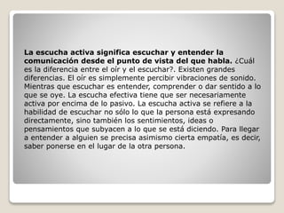 La escucha activa significa escuchar y entender la
comunicación desde el punto de vista del que habla. ¿Cuál
es la diferencia entre el oír y el escuchar?. Existen grandes
diferencias. El oír es simplemente percibir vibraciones de sonido.
Mientras que escuchar es entender, comprender o dar sentido a lo
que se oye. La escucha efectiva tiene que ser necesariamente
activa por encima de lo pasivo. La escucha activa se refiere a la
habilidad de escuchar no sólo lo que la persona está expresando
directamente, sino también los sentimientos, ideas o
pensamientos que subyacen a lo que se está diciendo. Para llegar
a entender a alguien se precisa asimismo cierta empatía, es decir,
saber ponerse en el lugar de la otra persona.
 