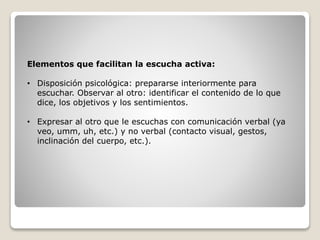 Elementos que facilitan la escucha activa:
• Disposición psicológica: prepararse interiormente para
escuchar. Observar al otro: identificar el contenido de lo que
dice, los objetivos y los sentimientos.
• Expresar al otro que le escuchas con comunicación verbal (ya
veo, umm, uh, etc.) y no verbal (contacto visual, gestos,
inclinación del cuerpo, etc.).
 