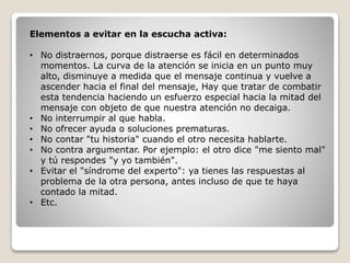 Elementos a evitar en la escucha activa:
• No distraernos, porque distraerse es fácil en determinados
momentos. La curva de la atención se inicia en un punto muy
alto, disminuye a medida que el mensaje continua y vuelve a
ascender hacia el final del mensaje, Hay que tratar de combatir
esta tendencia haciendo un esfuerzo especial hacia la mitad del
mensaje con objeto de que nuestra atención no decaiga.
• No interrumpir al que habla.
• No ofrecer ayuda o soluciones prematuras.
• No contar "tu historia" cuando el otro necesita hablarte.
• No contra argumentar. Por ejemplo: el otro dice "me siento mal"
y tú respondes "y yo también".
• Evitar el "síndrome del experto": ya tienes las respuestas al
problema de la otra persona, antes incluso de que te haya
contado la mitad.
• Etc.
 