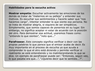 Habilidades para la escucha activa:
Mostrar empatía: Escuchar activamente las emociones de los
demás es tratar de "meternos en su pellejo" y entender sus
motivos. Es escuchar sus sentimientos y hacerle saber que "nos
hacemos cargo", intentar entender lo que siente esa persona. No
se trata de mostrar alegría, si siquiera de ser simpáticos.
Simplemente, que somos capaces de ponernos en su lugar. Sin
embargo, no significa aceptar ni estar de acuerdo con la posición
del otro. Para demostrar esa actitud, usaremos frases como:
“entiendo lo que sientes”, “noto que...”
Parafrasear. Este concepto significa verificar o decir con las
propias palabras lo que parece que el emisor acaba de decir. Es
muy importante en el proceso de escucha ya que ayuda a
comprender lo que el otro está diciendo y permite verificar si
realmente se está entendiendo y no malinterpretando lo que se
dice. Un ejemplo de parafrasear puede ser: “Entonces, según veo,
lo que pasaba era que...”, “¿Quieres decir que te sentiste...?”.
 