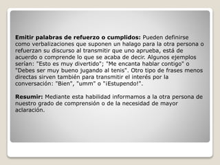 Emitir palabras de refuerzo o cumplidos: Pueden definirse
como verbalizaciones que suponen un halago para la otra persona o
refuerzan su discurso al transmitir que uno aprueba, está de
acuerdo o comprende lo que se acaba de decir. Algunos ejemplos
serían: "Esto es muy divertido"; "Me encanta hablar contigo" o
"Debes ser muy bueno jugando al tenis". Otro tipo de frases menos
directas sirven también para transmitir el interés por la
conversación: "Bien", "umm" o "¡Estupendo!".
Resumir: Mediante esta habilidad informamos a la otra persona de
nuestro grado de comprensión o de la necesidad de mayor
aclaración.
 